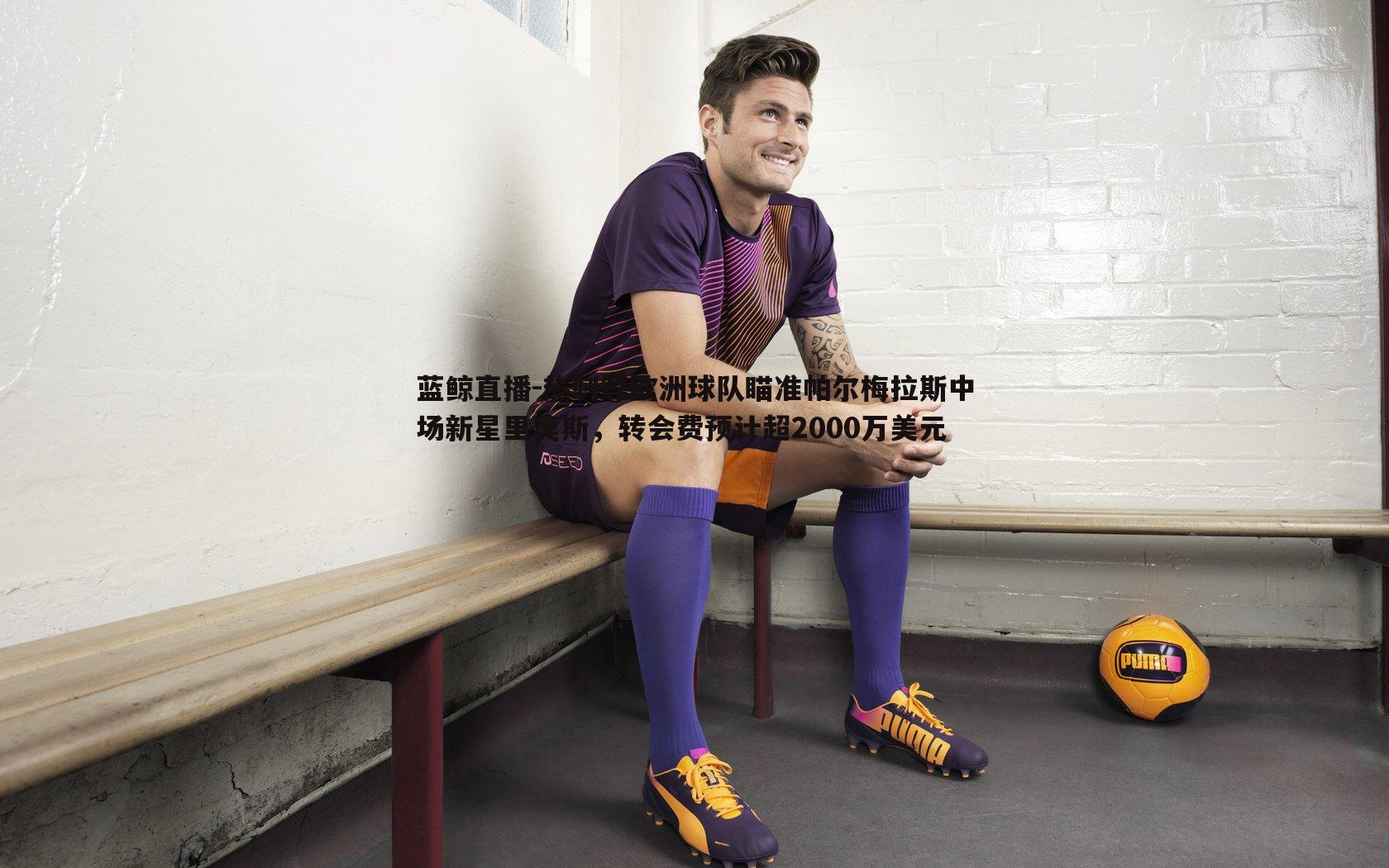 热刺等欧洲球队瞄准帕尔梅拉斯中场新星里奥斯,转会费预计超2000万美元