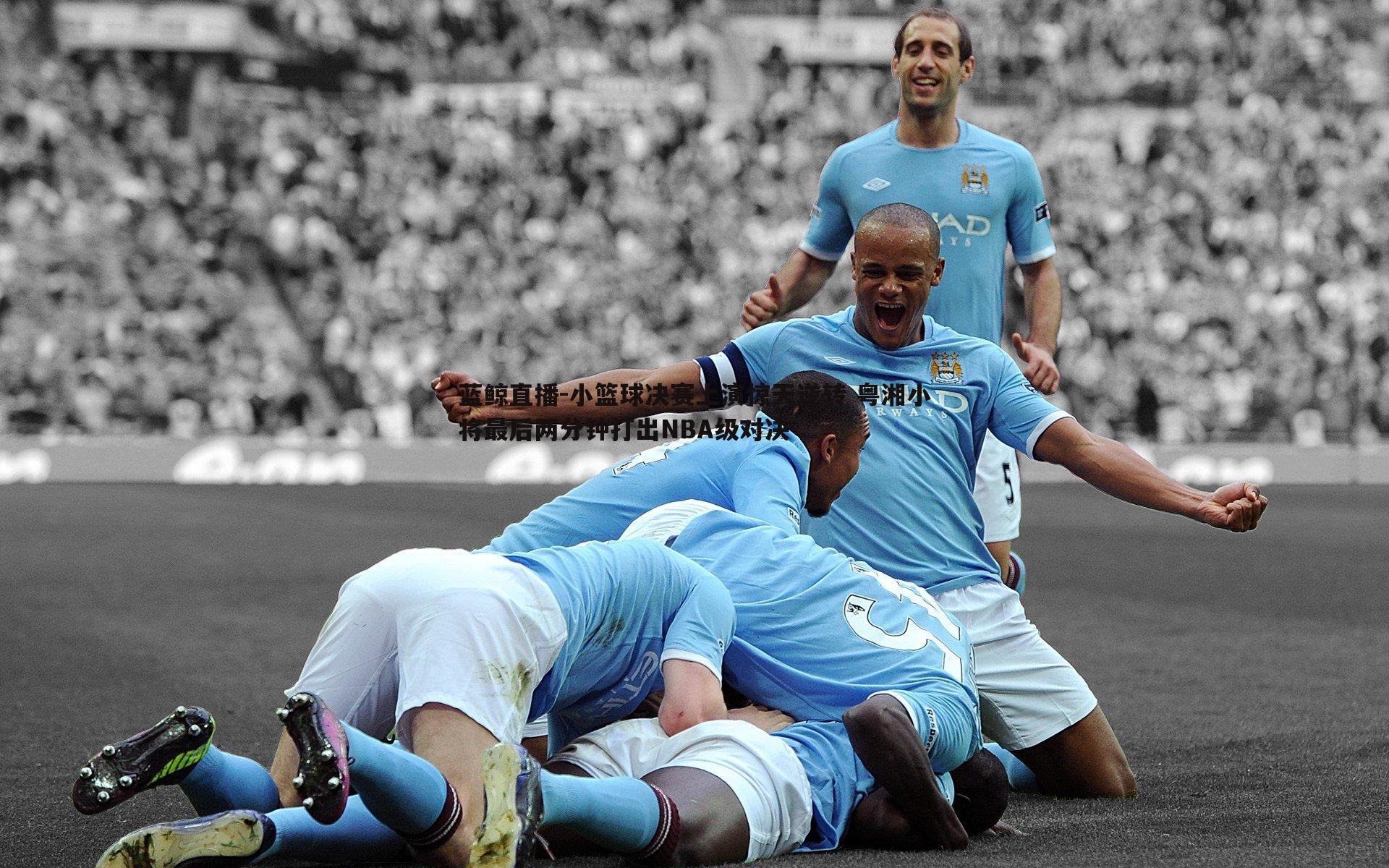 小篮球决赛上演惊天逆转 粤湘小将最后两分钟打出NBA级对决